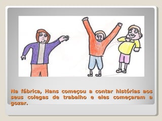 Na fábrica, Hans começou a contar histórias aos seus colegas de trabalho e eles começaram a gozar. 