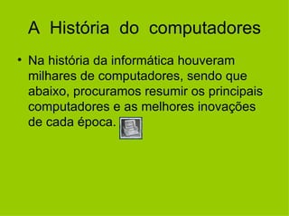 A  História  do  computadores Na história da informática houveram milhares de computadores, sendo que abaixo, procuramos resumir os principais computadores e as melhores inovações de cada época.        