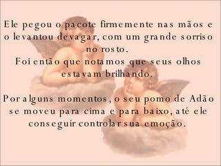 Ele pegou o pacote firmemente nas mãos e o levantou devagar, com um grande sorriso no rosto.  Foi então que notamos que seus olhos estavam brilhando.  Por alguns momentos, o seu pomo de Adão se moveu para cima e para baixo, até ele conseguir controlar sua emoção.  