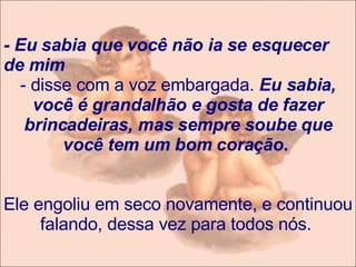 - Eu sabia que você não ia se esquecer de mim  - disse com a voz embargada.  Eu sabia, você é grandalhão e gosta de fazer brincadeiras, mas sempre soube que você tem um bom coração .    Ele engoliu em seco novamente, e continuou falando, dessa vez para todos nós.   