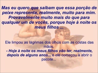 Mas eu quero que saibam que essa porção de peixe representa, realmente, muito para mim. Provavelmente muito mais do que para qualquer um de vocês, porque hoje à noite os meus filhos  ... Ele limpou as lágrimas dos olhos com as costas das mãos.  - Hoje à noite os meus filhos vão ter, realmente, depois de alguns anos ...  e ele começou a abrir o pacote...  