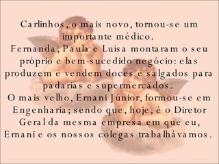 Carlinhos, o mais novo, tornou-se um importante médico.  Fernanda, Paula e Luisa montaram o seu próprio e bem-sucedido negócio: elas produzem e vendem doces e salgados para padarias e supermercados.  O mais velho, Ernani Júnior, formou-se em Engenharia; sendo que, hoje, é o Diretor Geral da mesma empresa em que eu, Ernani e os nossos colegas trabalhávamos.  