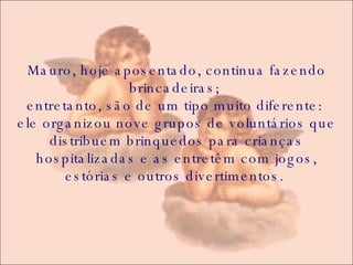 Mauro, hoje aposentado, continua fazendo brincadeiras;  entretanto, são de um tipo muito diferente:  ele organizou nove grupos de voluntários que distribuem brinquedos para crianças hospitalizadas e as entretêm com jogos, estórias e outros divertimentos.  