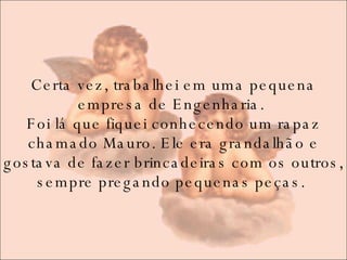 Certa vez, trabalhei em uma pequena empresa de Engenharia.  Foi lá que fiquei conhecendo um rapaz chamado Mauro. Ele era grandalhão e gostava de fazer brincadeiras com os outros, sempre pregando pequenas peças.  