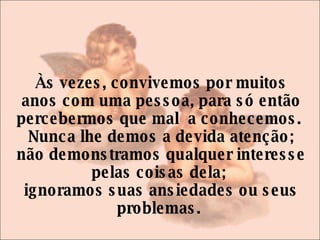 Às vezes, convivemos por muitos anos com uma pessoa, para só então percebermos que mal  a conhecemos.  Nunca lhe demos a devida atenção; não demonstramos qualquer interesse pelas coisas dela;  ignoramos suas ansiedades ou seus problemas.  