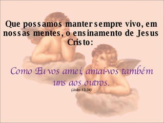 Que possamos manter sempre vivo, em nossas mentes, o ensinamento de Jesus Cristo:  Como Eu vos amei, amai-vos também uns aos outros . (João 13,34) 