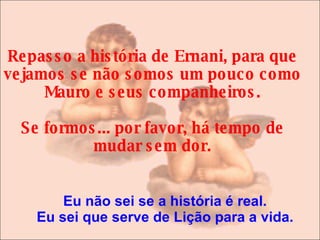   Repasso a história de Ernani, para que vejamos se não somos um pouco como Mauro e seus companheiros. Se formos... por favor, há tempo de mudar sem dor. Eu não sei se a história é real. Eu sei que serve de Lição para a vida. 