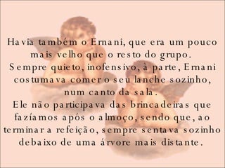 Havia também o Ernani, que era um pouco mais velho que o resto do grupo.  Sempre quieto, inofensivo, à parte, Ernani costumava comer o seu lanche sozinho, num canto da sala.  Ele não participava das brincadeiras que fazíamos após o almoço, sendo que, ao terminar a refeição, sempre sentava sozinho debaixo de uma árvore mais distante.  