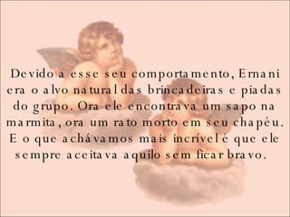 Devido a esse seu comportamento, Ernani era o alvo natural das brincadeiras e piadas do grupo. Ora ele encontrava um sapo na marmita, ora um rato morto em seu chapéu. E o que achávamos mais incrível é que ele sempre aceitava aquilo sem ficar bravo.   