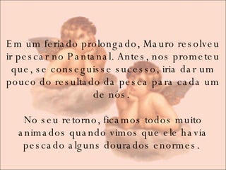 Em um feriado prolongado, Mauro resolveu ir pescar no Pantanal. Antes, nos prometeu que, se conseguisse sucesso, iria dar um pouco do resultado da pesca para cada um de nós.  No seu retorno, ficamos todos muito animados quando vimos que ele havia pescado alguns dourados enormes.  