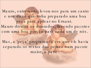 Mauro, entretanto, levou-nos para um canto e nos disse que tinha preparado uma boa peça para aplicar no Ernani.   Mauro dividira os dourados, fazendo pacotes com uma boa porção para cada um de nós.  Mas, a 'peça' programada era que ele havia separado os restos dos peixes num pacote maior, à parte.  