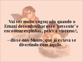Vai ser muito engraçado quando o Ernani desembrulhar esse 'presente' e encontrar espinhas, peles e vísceras!,  - disse-nos Mauro, que já estava se divertindo com aquilo.  