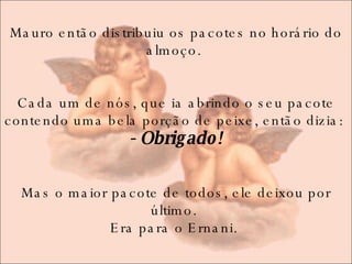 Mauro então distribuiu os pacotes no horário do almoço.    Cada um de nós, que ia abrindo o seu pacote contendo uma bela porção de peixe, então dizia:  - Obrigado! Mas o maior pacote de todos, ele deixou por último.  Era para o Ernani.  
