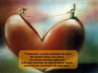     "Finalmente, a quinta qualidade do lápis:  Ele sempre deixa uma marca.  Da mesma maneira, saiba que  tudo que você fizer na vida irá deixar traços,  e procure ser consciente de cada ação".  