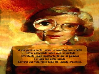 A avó parou a carta, sorriu, e comentou com o neto:  - Estou escrevendo sobre você, é verdade.  Entretanto, mais importante do que as palavras  é o lápis que estou usando.  Gostaria que você fosse como ele, quando crescesse.  