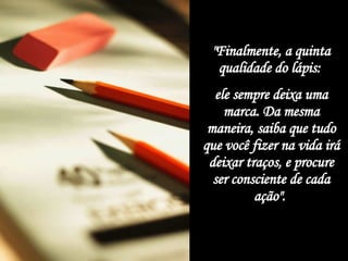 "Finalmente, a quinta qualidade do lápis:  ele sempre deixa uma marca. Da mesma maneira, saiba que tudo que você fizer na vida irá deixar traços, e procure ser consciente de cada ação".   