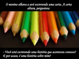 O menino olhava a avó escrevendo uma carta. A certa altura, perguntou: - Você está escrevendo uma história que aconteceu conosco? E por acaso, é uma história sobre mim?   
