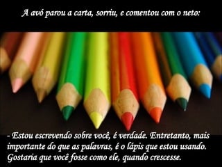 A avó parou a carta, sorriu, e comentou com o neto: - Estou escrevendo sobre você, é verdade. Entretanto, mais importante do que as palavras, é o lápis que estou usando. Gostaria que você fosse como ele, quando crescesse.  