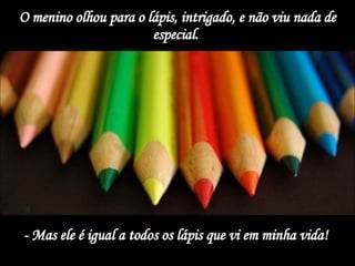 O menino olhou para o lápis, intrigado, e não viu nada de especial.  - Mas ele é igual a todos os lápis que vi em minha vida!  