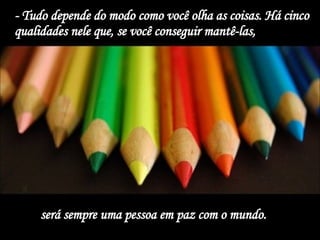 - Tudo depende do modo como você olha as coisas. Há cinco qualidades nele que, se você conseguir mantê-las,  será sempre uma pessoa em paz com o mundo.  