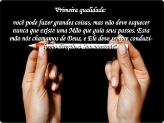 "Primeira qualidade:  você pode fazer grandes coisas, mas não deve esquecer nunca que existe uma Mão que guia seus passos. Esta mão nós chamamos de Deus, e Ele deve sempre conduzi-lo em direção à Sua vontade".  