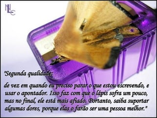 "Segunda qualidade:  de vez em quando eu preciso parar o que estou escrevendo, e usar o apontador. Isso faz com que o lápis sofra um pouco, mas no final, ele está mais afiado. Portanto, saiba suportar algumas dores, porque elas o farão ser uma pessoa melhor."  