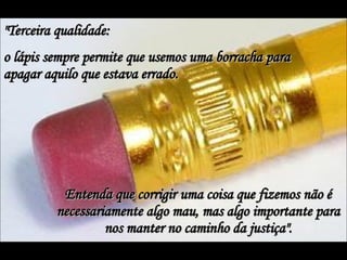 "Terceira qualidade:  o lápis sempre permite que usemos uma borracha para apagar aquilo que estava errado.  Entenda que corrigir uma coisa que fizemos não é necessariamente algo mau, mas algo importante para nos manter no caminho da justiça". 