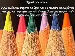 "Quarta qualidade:  o que realmente importa no lápis não é a madeira ou sua forma exterior, mas o grafite que está dentro. Portanto, sempre cuide daquilo que acontece dentro de você."  