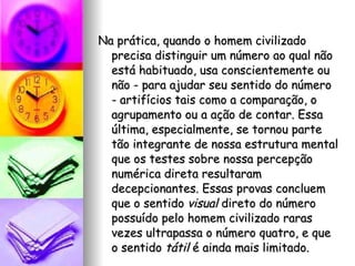 Na prática, quando o homem civilizado precisa distinguir um número ao qual não está habituado, usa conscientemente ou não - para ajudar seu sentido do número - artifícios tais como a comparação, o agrupamento ou a ação de contar. Essa última, especialmente, se tornou parte tão integrante de nossa estrutura mental que os testes sobre nossa percepção numérica direta resultaram decepcionantes. Essas provas concluem que o sentido  visual  direto do número possuído pelo homem civilizado raras vezes ultrapassa o número quatro, e que o sentido  tátil  é ainda mais limitado. 