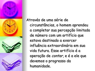 Através de uma série de circunstâncias, o homem aprendeu a completar sua percepção limitada de número com um artifício que estava destinado a exercer influência extraordinária em sua vida futura. Esse artifício é a operação de  contar , e é a ele que devemos o progresso da humanidade. 
