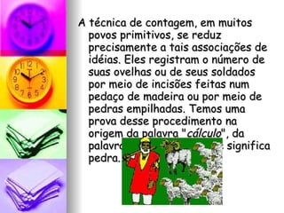 A técnica de contagem, em muitos povos primitivos, se reduz precisamente a tais associações de idéias. Eles registram o número de suas ovelhas ou de seus soldados por meio de incisões feitas num pedaço de madeira ou por meio de pedras empilhadas. Temos uma prova desse procedimento na origem da palavra " cálculo ", da palavra latina  calculus , que significa pedra. 