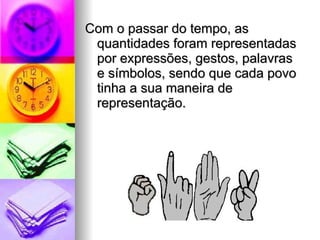 Com o passar do tempo, as quantidades foram representadas por expressões, gestos, palavras e símbolos, sendo que cada povo tinha a sua maneira de representação. 