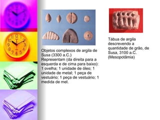 Objetos complexos de argila de Susa (3300 a.C.) Representam (da direita para a esquerda e de cima para baixo): 1 ovelha; 1 unidade de óleo; 1 unidade de metal; 1 peça de vestuário; 1 peça de vestuário; 1 medida de mel.  Tábua de argila descrevendo a quantidade de grão, de Susa, 3100 a.C. (Mesopotâmia)  