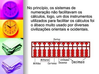 No princípio, os sistemas de numeração não facilitavam os cálculos, logo, um dos instrumentos utilizados para facilitar os cálculos foi o ábaco muito usado por diversas civilizações orientais e ocidentais.  