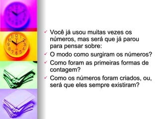 Você já usou muitas vezes os números, mas será que já parou para pensar sobre: O modo como surgiram os números? Como foram as primeiras formas de contagem? Como os números foram criados, ou, será que eles sempre existiram? 