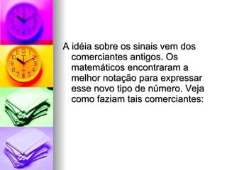 A idéia sobre os sinais vem dos comerciantes antigos. Os matemáticos encontraram a melhor notação para expressar esse novo tipo de número. Veja como faziam tais comerciantes: 