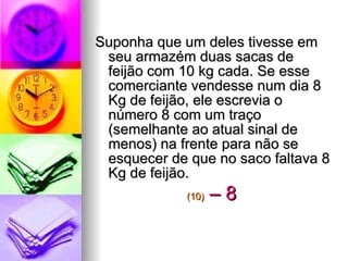 Suponha que um deles tivesse em seu armazém duas sacas de feijão com 10 kg cada. Se esse comerciante vendesse num dia 8 Kg de feijão, ele escrevia o número 8 com um traço (semelhante ao atual sinal de menos) na frente para não se esquecer de que no saco faltava 8 Kg de feijão. (10)   – 8   