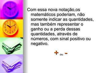 Com essa nova notação,os matemáticos poderiam, não somente indicar as quantidades, mas também representar o ganho ou a perda dessas quantidades, através de números, com sinal positivo ou negativo. +   ou   - 