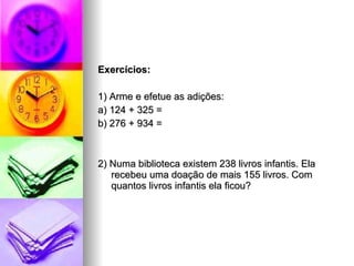 Exercícios: 1) Arme e efetue as adições: a) 124 + 325 =  b) 276 + 934 =  2) Numa biblioteca existem 238 livros infantis. Ela recebeu uma doação de mais 155 livros. Com quantos livros infantis ela ficou? 