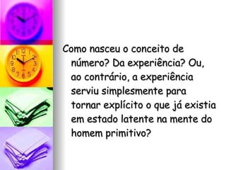 Como nasceu o conceito de número? Da experiência? Ou, ao contrário, a experiência serviu simplesmente para tornar explícito o que já existia em estado latente na mente do homem primitivo?  