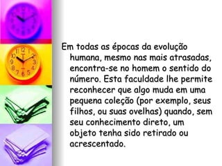 Em todas as épocas da evolução humana, mesmo nas mais atrasadas, encontra-se no homem o sentido do número. Esta faculdade lhe permite reconhecer que algo muda em uma pequena coleção (por exemplo, seus filhos, ou suas ovelhas) quando, sem seu conhecimento direto, um objeto tenha sido retirado ou acrescentado. 