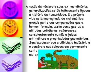 A noção de número e suas extraordinárias generalizações estão intimamente ligadas à história da humanidade. E a própria vida está impregnada de matemática: grande parte das comparações que o homem formula, assim como gestos e atitudes cotidianas, referem-se conscientemente ou não a juízos aritméticos e propriedades geométricas. Sem esquecer que a ciência, a indústria e o comércio nos colocam em permanente contato com o amplo mundo da matemática. 