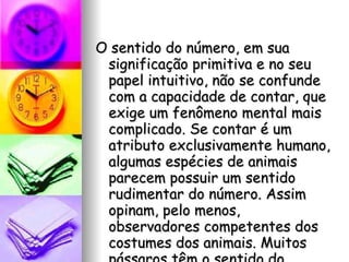 O sentido do número, em sua significação primitiva e no seu papel intuitivo, não se confunde com a capacidade de contar, que exige um fenômeno mental mais complicado. Se contar é um atributo exclusivamente humano, algumas espécies de animais parecem possuir um sentido rudimentar do número. Assim opinam, pelo menos, observadores competentes dos costumes dos animais. Muitos pássaros têm o sentido do número.  