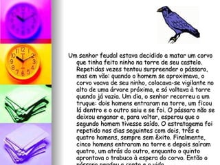 Um senhor feudal estava decidido a matar um corvo que tinha feito ninho na torre de seu castelo. Repetidas vezes tentou surpreender o pássaro, mas em vão: quando o homem se aproximava, o corvo voava de seu ninho, colocava-se vigilante no alto de uma árvore próxima, e só voltava à torre quando já vazia. Um dia, o senhor recorreu a um truque: dois homens entraram na torre, um ficou lá dentro e o outro saiu e se foi. O pássaro não se deixou enganar e, para voltar, esperou que o segundo homem tivesse saído. O estratagema foi repetido nos dias seguintes com dois, três e quatro homens, sempre sem êxito. Finalmente, cinco homens entraram na torre e depois saíram quatro, um atrás do outro, enquanto o quinto aprontava o trabuco à espera do corvo. Então o pássaro perdeu a conta e a vida. 