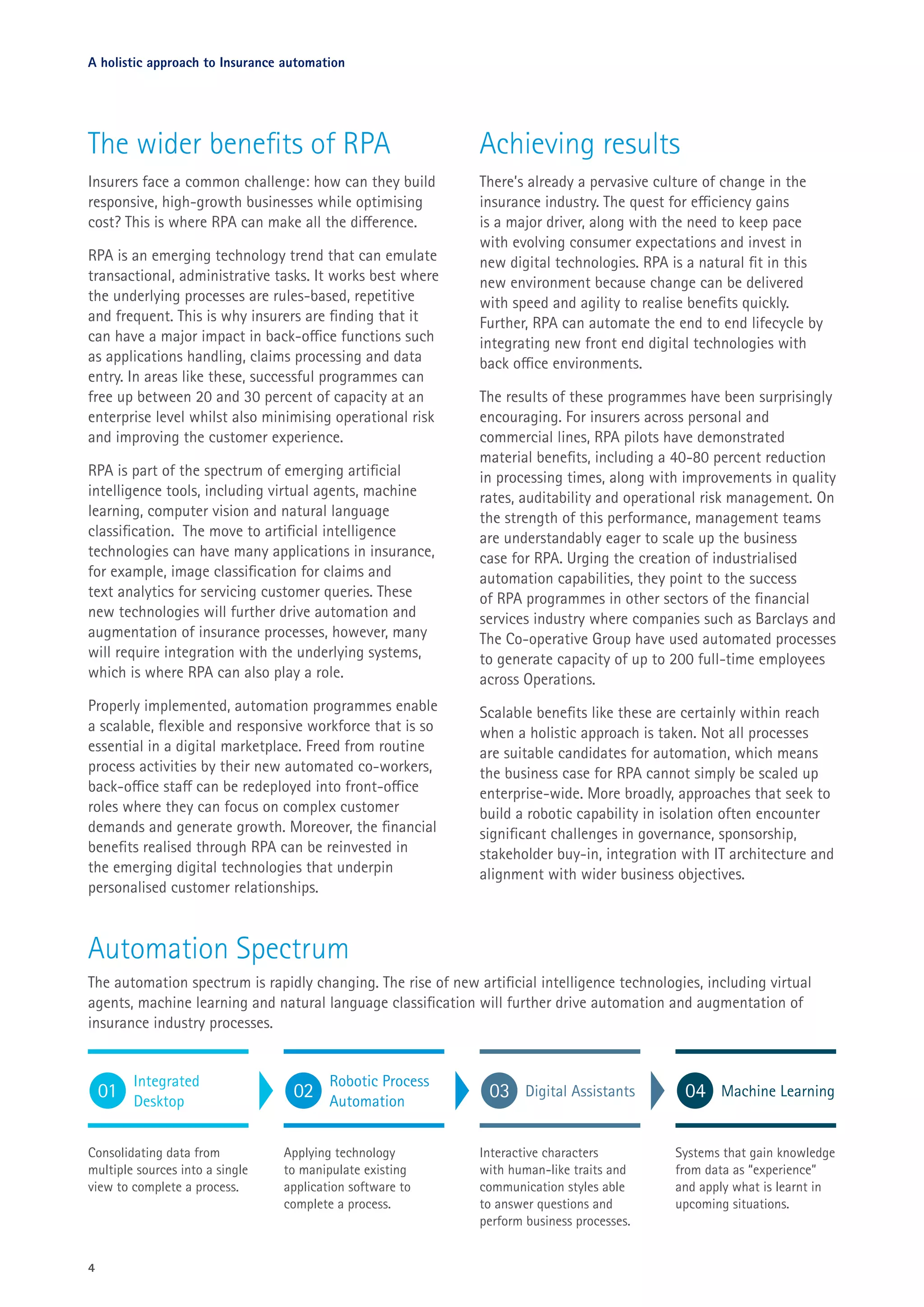 The wider benefits of RPA
Insurers face a common challenge: how can they build
responsive, high-growth businesses while optimising
cost? This is where RPA can make all the difference.
RPA is an emerging technology trend that can emulate
transactional, administrative tasks. It works best where
the underlying processes are rules-based, repetitive
and frequent. This is why insurers are finding that it
can have a major impact in back-office functions such
as applications handling, claims processing and data
entry. In areas like these, successful programmes can
free up between 20 and 30 percent of capacity at an
enterprise level whilst also minimising operational risk
and improving the customer experience.
RPA is part of the spectrum of emerging artificial
intelligence tools, including virtual agents, machine
learning, computer vision and natural language
classification. The move to artificial intelligence
technologies can have many applications in insurance,
for example, image classification for claims and
text analytics for servicing customer queries. These
new technologies will further drive automation and
augmentation of insurance processes, however, many
will require integration with the underlying systems,
which is where RPA can also play a role.
Properly implemented, automation programmes enable
a scalable, flexible and responsive workforce that is so
essential in a digital marketplace. Freed from routine
process activities by their new automated co-workers,
back-office staff can be redeployed into front-office
roles where they can focus on complex customer
demands and generate growth. Moreover, the financial
benefits realised through RPA can be reinvested in
the emerging digital technologies that underpin
personalised customer relationships.
4
Achieving results
There’s already a pervasive culture of change in the
insurance industry. The quest for efficiency gains
is a major driver, along with the need to keep pace
with evolving consumer expectations and invest in
new digital technologies. RPA is a natural fit in this
new environment because change can be delivered
with speed and agility to realise benefits quickly.
Further, RPA can automate the end to end lifecycle by
integrating new front end digital technologies with
back office environments.
The results of these programmes have been surprisingly
encouraging. For insurers across personal and
commercial lines, RPA pilots have demonstrated
material benefits, including a 40-80 percent reduction
in processing times, along with improvements in quality
rates, auditability and operational risk management. On
the strength of this performance, management teams
are understandably eager to scale up the business
case for RPA. Urging the creation of industrialised
automation capabilities, they point to the success
of RPA programmes in other sectors of the financial
services industry where companies such as Barclays and
The Co-operative Group have used automated processes
to generate capacity of up to 200 full-time employees
across Operations.
Scalable benefits like these are certainly within reach
when a holistic approach is taken. Not all processes
are suitable candidates for automation, which means
the business case for RPA cannot simply be scaled up
enterprise-wide. More broadly, approaches that seek to
build a robotic capability in isolation often encounter
significant challenges in governance, sponsorship,
stakeholder buy-in, integration with IT architecture and
alignment with wider business objectives.
A holistic approach to Insurance automation
The automation spectrum is rapidly changing. The rise of new artificial intelligence technologies, including virtual
agents, machine learning and natural language classification will further drive automation and augmentation of
insurance industry processes.
Automation Spectrum
Integrated
Desktop
Consolidating data from
multiple sources into a single
view to complete a process.
01 Machine Learning
Systems that gain knowledge
from data as “experience”
and apply what is learnt in
upcoming situations.
04
Robotic Process
Automation
Applying technology
to manipulate existing
application software to
complete a process.
02 Digital Assistants
Interactive characters
with human-like traits and
communication styles able
to answer questions and
perform business processes.
03
 
