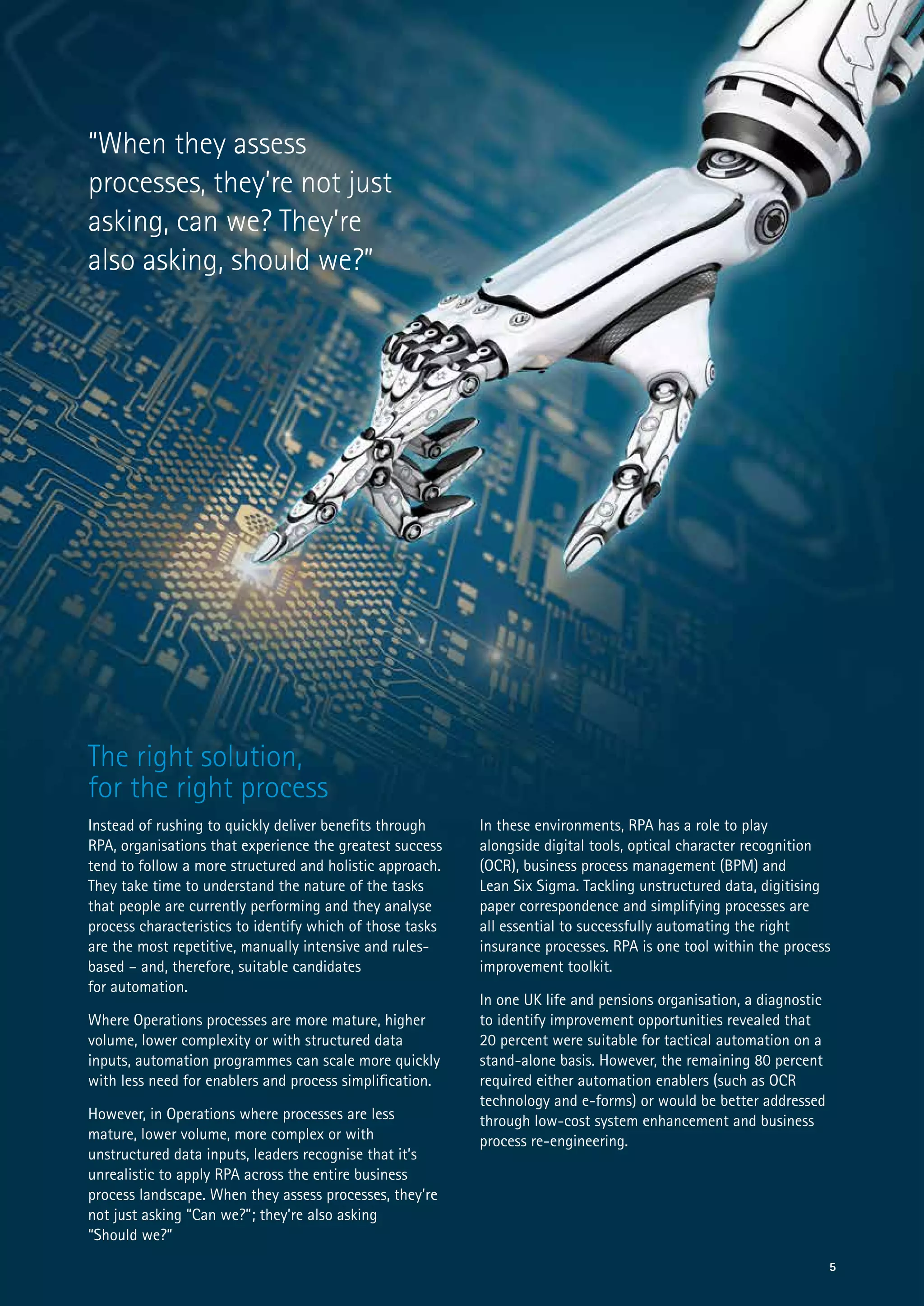 The right solution,
for the right process
Instead of rushing to quickly deliver benefits through
RPA, organisations that experience the greatest success
tend to follow a more structured and holistic approach.
They take time to understand the nature of the tasks
that people are currently performing and they analyse
process characteristics to identify which of those tasks
are the most repetitive, manually intensive and rules-
based – and, therefore, suitable candidates
for automation.
Where Operations processes are more mature, higher
volume, lower complexity or with structured data
inputs, automation programmes can scale more quickly
with less need for enablers and process simplification.
However, in Operations where processes are less
mature, lower volume, more complex or with
unstructured data inputs, leaders recognise that it’s
unrealistic to apply RPA across the entire business
process landscape. When they assess processes, they’re
not just asking “Can we?”; they’re also asking
“Should we?”
5
In these environments, RPA has a role to play
alongside digital tools, optical character recognition
(OCR), business process management (BPM) and
Lean Six Sigma. Tackling unstructured data, digitising
paper correspondence and simplifying processes are
all essential to successfully automating the right
insurance processes. RPA is one tool within the process
improvement toolkit.
In one UK life and pensions organisation, a diagnostic
to identify improvement opportunities revealed that
20 percent were suitable for tactical automation on a
stand-alone basis. However, the remaining 80 percent
required either automation enablers (such as OCR
technology and e-forms) or would be better addressed
through low-cost system enhancement and business
process re-engineering.
“When they assess
processes, they’re not just
asking, can we? They’re
also asking, should we?”
 