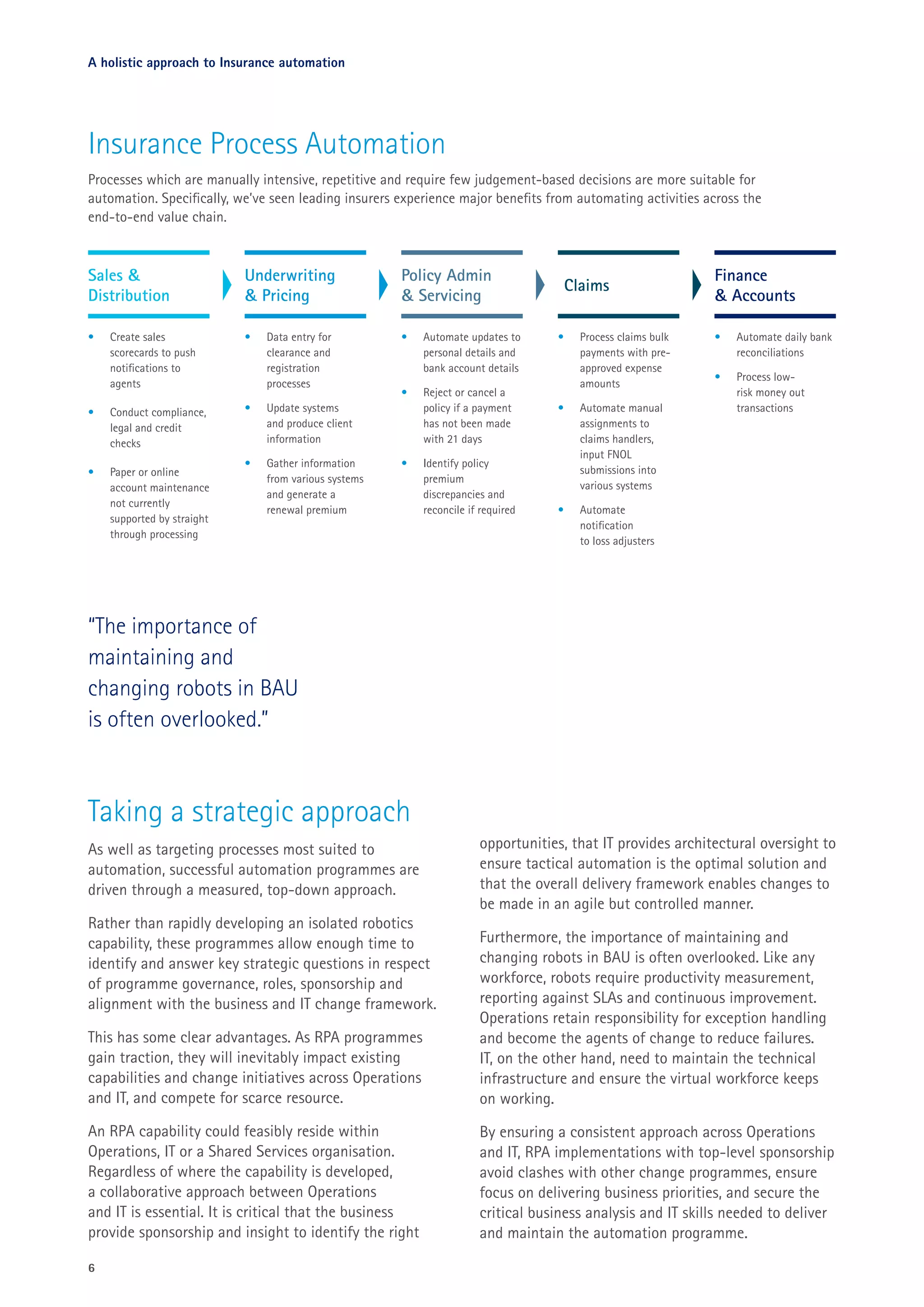 6
A holistic approach to Insurance automation
Taking a strategic approach
As well as targeting processes most suited to
automation, successful automation programmes are
driven through a measured, top-down approach.
Rather than rapidly developing an isolated robotics
capability, these programmes allow enough time to
identify and answer key strategic questions in respect
of programme governance, roles, sponsorship and
alignment with the business and IT change framework.
This has some clear advantages. As RPA programmes
gain traction, they will inevitably impact existing
capabilities and change initiatives across Operations
and IT, and compete for scarce resource.
An RPA capability could feasibly reside within
Operations, IT or a Shared Services organisation.
Regardless of where the capability is developed,
a collaborative approach between Operations
and IT is essential. It is critical that the business
provide sponsorship and insight to identify the right
opportunities, that IT provides architectural oversight to
ensure tactical automation is the optimal solution and
that the overall delivery framework enables changes to
be made in an agile but controlled manner.
Furthermore, the importance of maintaining and
changing robots in BAU is often overlooked. Like any
workforce, robots require productivity measurement,
reporting against SLAs and continuous improvement.
Operations retain responsibility for exception handling
and become the agents of change to reduce failures.
IT, on the other hand, need to maintain the technical
infrastructure and ensure the virtual workforce keeps
on working.
By ensuring a consistent approach across Operations
and IT, RPA implementations with top-level sponsorship
avoid clashes with other change programmes, ensure
focus on delivering business priorities, and secure the
critical business analysis and IT skills needed to deliver
and maintain the automation programme.
Underwriting
& Pricing
•	 Data entry for
clearance and
registration
processes
•	 Update systems
and produce client
information
•	 Gather information
from various systems
and generate a
renewal premium
•	 Automate updates to
personal details and
bank account details
•	 Reject or cancel a
policy if a payment
has not been made
with 21 days
•	 Identify policy
premium
discrepancies and
reconcile if required
Insurance Process Automation
Processes which are manually intensive, repetitive and require few judgement-based decisions are more suitable for
automation. Specifically, we’ve seen leading insurers experience major benefits from automating activities across the
end-to-end value chain.
•	 Create sales
scorecards to push
notifications to
agents
•	 Conduct compliance,
legal and credit
checks
•	 Paper or online
account maintenance
not currently
supported by straight
through processing
Sales &
Distribution
Policy Admin
& Servicing
•	 Automate daily bank
reconciliations
•	 Process low-
risk money out
transactions
Finance
& Accounts
•	 Process claims bulk
payments with pre-
approved expense
amounts
•	 Automate manual
assignments to
claims handlers,
input FNOL
submissions into
various systems
•	 Automate
notification
to loss adjusters
Claims
“The importance of
maintaining and
changing robots in BAU
is often overlooked.”
 