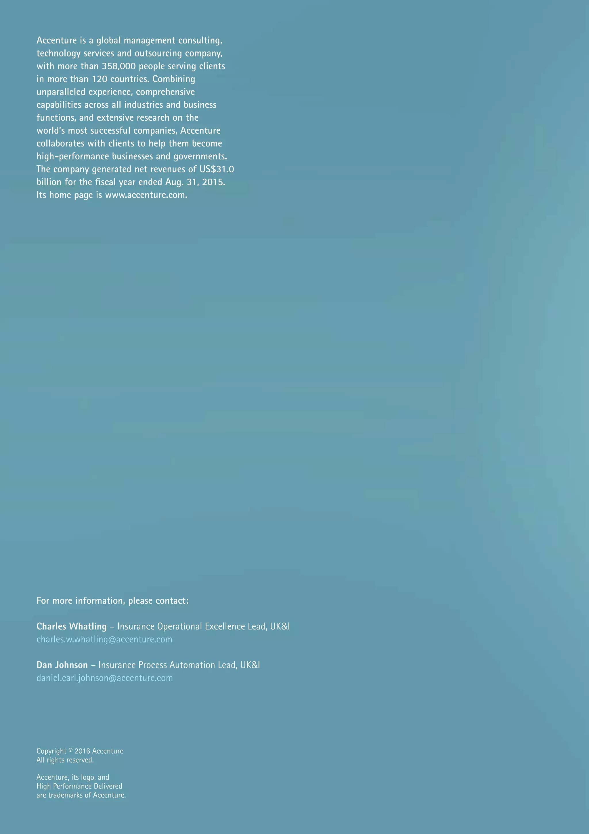 Copyright © 2016 Accenture
All rights reserved.
Accenture, its logo, and
High Performance Delivered
are trademarks of Accenture.
Accenture is a global management consulting,
technology services and outsourcing company,
with more than 358,000 people serving clients
in more than 120 countries. Combining
unparalleled experience, comprehensive
capabilities across all industries and business
functions, and extensive research on the
world’s most successful companies, Accenture
collaborates with clients to help them become
high-performance businesses and governments.
The company generated net revenues of US$31.0
billion for the fiscal year ended Aug. 31, 2015.
Its home page is www.accenture.com.
For more information, please contact:
Charles Whatling – Insurance Operational Excellence Lead, UK&I
charles.w.whatling@accenture.com
Dan Johnson – Insurance Process Automation Lead, UK&I
daniel.carl.johnson@accenture.com
 