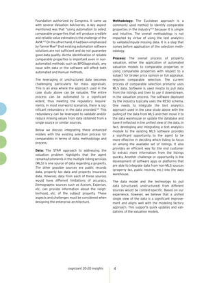 cognizant 20-20 insights 4
Foundation authorized by Congress. It came up
with several Valuation Advisories. A key aspect
mentioned was that “using automation to select
comparable properties that will produce credible
and reliable value estimates is the challenge of the
AVM.”13
On the other hand, it had been emphasized
by Fannie Mae15
that existing automation software
solutions are not sufficient and do not guarantee
good data quality. As the identification of reliable
comparable properties is important even in non-
automated methods such as BPO/appraisals, any
issue with data or the software will affect both
automated and manual methods.
The leveraging of unstructured data becomes
challenging particularly for mass appraisals.
This is an area where the approach used in the
case study above can be valuable. The entire
process can be automated to a significant
extent, thus meeting the regulatory require-
ments. In most real-world scenarios, there is sig-
nificant redundancy in the data provided.8,9
This
redundancy can be leveraged to validate and/or
reduce missing values from data obtained from a
single source or similar sources.
Below we discuss integrating these enhanced
models with the existing selection process for
comparables in terms of data, methodology and
process.
Data: The STAR approach to addressing the
valuation problem highlights that the agent
remarks/comments in the multiple listing services
(MLS) is one source of data regarding a property.
The other possible sources are public records
data, property tax data and property insurance
data. However, data from each of these sources
would have different limitations of accuracy.
Demographic sources such as Acxiom, Experian,
etc. can provide information about the neigh-
borhood, etc. of the subject property. These
aspects and challenges must be considered when
designing the enterprise architecture.
Methodology: The Euclidean approach is a
commonly used method to identify comparable
properties in the industry12,13
because it is simple
and intuitive. The overall methodology is not
impacted by virtue of using the text analytics
to validate/impute missing data. It is a step that
comes before application of the selection meth-
odology.
Process: The overall process of property
valuation, either the application of automated
valuation models to comparable properties or
using comparable properties with respect to a
subject for broker price opinion or full appraisal,
requires comparable selection. The current
process of comparable selection primarily uses
MLS data. Software is used mostly to pull data
from the listings and then to use it downstream,
in the valuation process. The software deployed
by the industry typically uses the RESO schema.
One needs to integrate the text analytics
approach used in the case study above with the
pulling of the data from MLS and then move it to
the data warehouse or update the database and
have it reflected in the unified view of the data. In
fact, developing and integrating a text analytics
module to the existing MLS software provides
a significant opportunity to the agent to be
more effective in deciding which listing to focus
on among the available set of listings. It also
provides an efficient way for the end customer
to extract more information from the listings
quickly. Another challenge or opportunity is the
development of software apps or platforms that
are able to integrate data from non-MLS sources
(property tax, public records, etc.) into the data
warehouse.
The data model and the technology to pull
data (structured, unstructured) from different
sources would be context-specific. Based on our
experience, however, we believe that a unified
single view of the data is a significant improve-
ment and aligns well with the modeling factory
approach. This supports quick updates and vali-
dations of the valuation models.
 