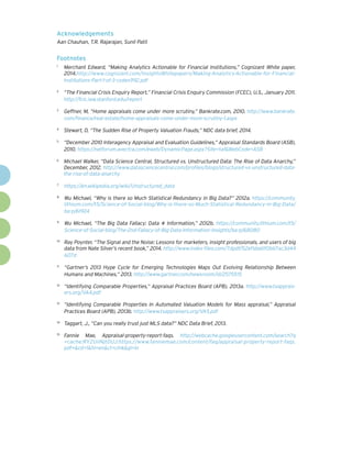 Acknowledgements
Aan Chauhan, T.R. Rajarajan, Sunil Patil
Footnotes
1
	 Merchant Edward, “Making Analytics Actionable for Financial Institutions,” Cognizant White paper,
2014.http://www.cognizant.com/InsightsWhitepapers/Making-Analytics-Actionable-for-Financial-
Institutions-Part-1-of-3-codex992.pdf
2
	 “The Financial Crisis Enquiry Report,” Financial Crisis Enquiry Commission (FCEC), U.S., January 2011.
http://fcic.law.stanford.edu/report
3
	 Geffner, M, “Home appraisals come under more scrutiny,” Bankrate.com, 2010. http://www.bankrate.
com/finance/real-estate/home-appraisals-come-under-more-scrutiny-1.aspx
4
	 Stewart, D, “The Sudden Rise of Property Valuation Frauds,” NDC data brief, 2014.
5
	 “December 2010 Interagency Appraisal and Evaluation Guidelines,” Appraisal Standards Board (ASB),
2010. https://netforum.avectra.com/eweb/DynamicPage.aspx?Site=taf&WebCode=ASB
6
	 Michael Walker, “Data Science Central, Structured vs. Unstructured Data: The Rise of Data Anarchy,”
December, 2012. http://www.datasciencecentral.com/profiles/blogs/structured-vs-unstructured-data-
the-rise-of-data-anarchy
7
	 https://en.wikipedia.org/wiki/Unstructured_data
8
	 Wu Michael, “Why is there so Much Statistical Redundancy in Big Data?” 2012a. https://community.
lithium.com/t5/Science-of-Social-blog/Why-is-there-so-Much-Statistical-Redundancy-in-Big-Data/
ba-p/61924
9
	 Wu Michael, “The Big Data Fallacy: Data ≠ Information,” 2012b. https://community.lithium.com/t5/
Science-of-Social-blog/The-2nd-Fallacy-of-Big-Data-Information-Insights/ba-p/68080
10
	 Ray Poynter, “The Signal and the Noise: Lessons for marketers, insight professionals, and users of big
data from Nate Silver’s recent book,” 2014. http://www.index-files.com/7dpdf/52ef1da61f0b67ac3d44
607d
11
	 “Gartner’s 2013 Hype Cycle for Emerging Technologies Maps Out Evolving Relationship Between
Humans and Machines,” 2013. http://www.gartner.com/newsroom/id/2575515
12
	 “Identifying Comparable Properties,” Appraisal Practices Board (APB), 2013a. http://www.txapprais-
ers.org/VA4.pdf
13
	 “Identifying Comparable Properties In Automated Valuation Models for Mass appraisal,” Appraisal
Practices Board (APB), 2013b. http://www.txappraisers.org/VA5.pdf
14
	 Taggart, J., “Can you really trust just MLS data?” NDC Data Brief, 2013.
15
	 Fannie Mae, Appraisal-property-report-faqs. http://webcache.googleusercontent.com/search?q
=cache:RYZUiINjtDUJ:https://www.fanniemae.com/content/faq/appraisal-property-report-faqs.
pdf+&cd=1&hl=en&ct=clnk&gl=in
 
